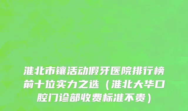 淮北市镶活动假牙医院排行榜前十位实力之选（淮北大华口腔门诊部收费标准不贵）