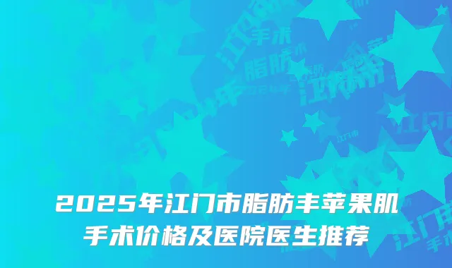 2025年江门市脂肪丰苹果肌手术价格及医院医生推荐