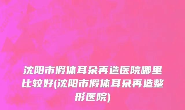 沈阳市假体耳朵再造医院哪里比较好(沈阳市假体耳朵再造整形医院)