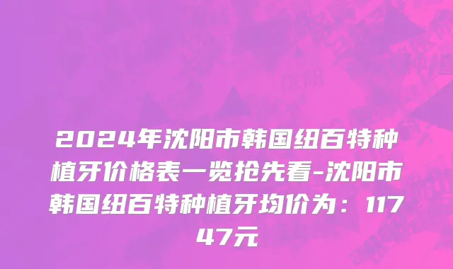 2024年沈阳市韩国纽百特种植牙价格表一览抢先看-沈阳市韩国纽百特种植牙均价为：11747元