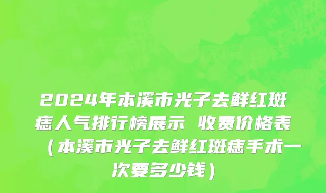 2024年本溪市光子去鲜红斑痣人气排行榜展示 收费价格表（本溪市光子去鲜红斑痣手术一次要多少钱）
