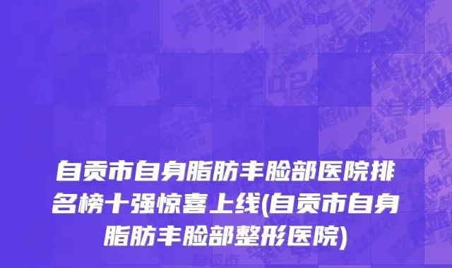 自贡市自身脂肪丰脸部医院排名榜十强惊喜上线(自贡市自身脂肪丰脸部整形医院)