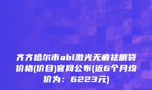 齐齐哈尔市abl激光无痕祛眼袋价格(价目)官网公布(近6个月均价为：6223元)
