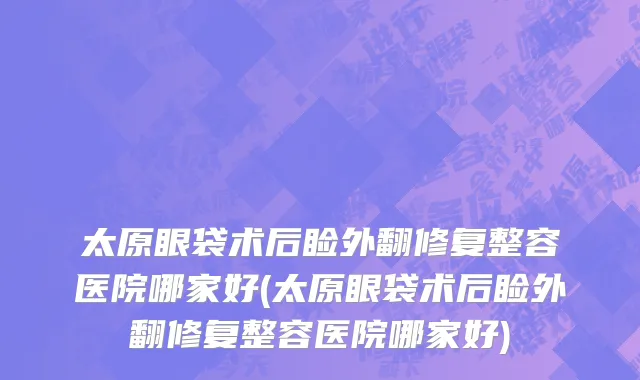 太原眼袋术后睑外翻修复整容医院哪家好(太原眼袋术后睑外翻修复整容医院哪家好)