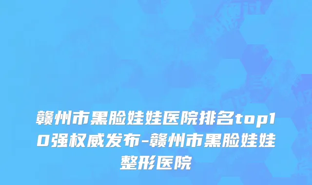 赣州市黑脸娃娃医院排名top10强权威发布-赣州市黑脸娃娃整形医院