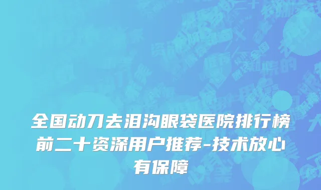 全国动刀去泪沟眼袋医院排行榜前二十资深用户推荐-技术放心有保障