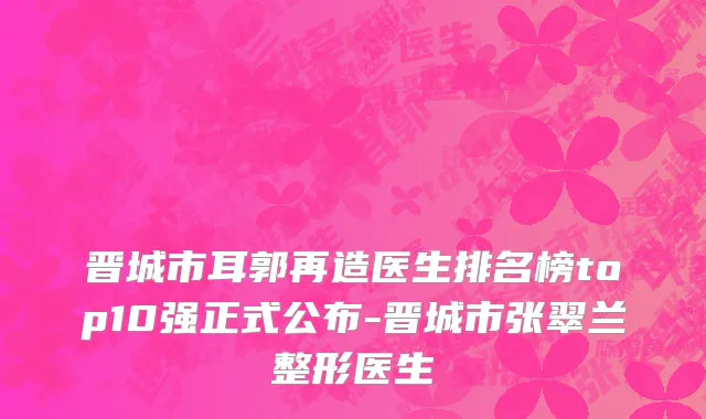 晋城市耳郭再造医生排名榜top10强正式公布-晋城市张翠兰整形医生