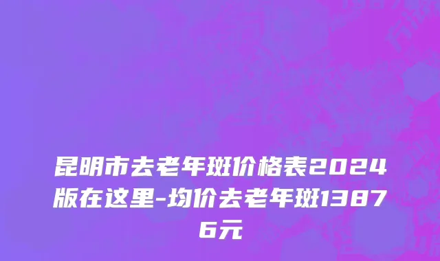 昆明市去老年斑价格表2024版在这里-均价去老年斑13876元