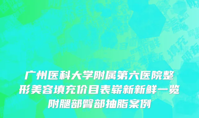 广州医科大学附属第六医院整形美容填充价目表崭新新鲜一览附腿部臀部抽脂案例