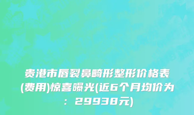 贵港市唇裂鼻畸形整形价格表(费用)惊喜曝光(近6个月均价为：29938元)