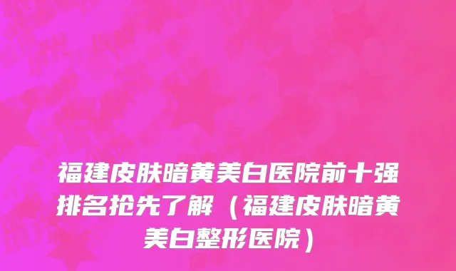 福建皮肤暗黄美白医院前十强排名抢先了解(福建皮肤暗黄美白整形医院)