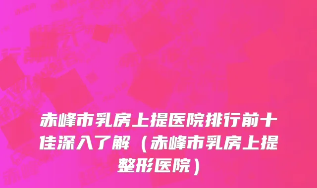 赤峰市乳房上提医院排行前十佳深入了解（赤峰市乳房上提整形医院）