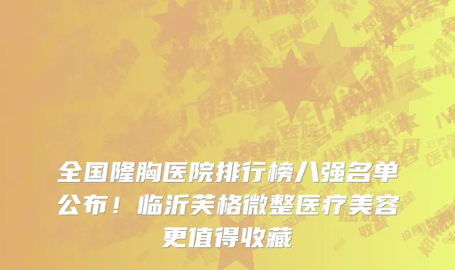 全国隆胸医院排行榜八强名单公布!临沂芙格微整医疗美容更值得收藏