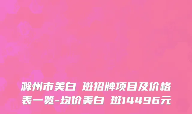 滁州市美白袪斑招牌项目及价格表一览-均价美白袪斑14496元