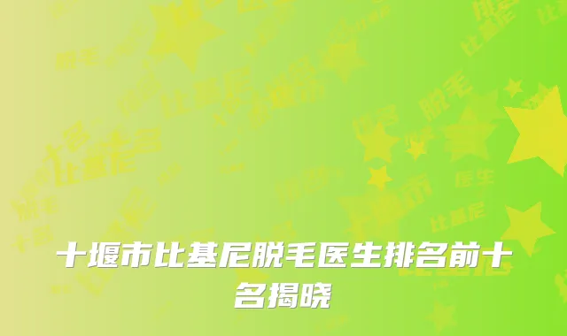 十堰市比基尼脱毛医生排名前十名揭晓