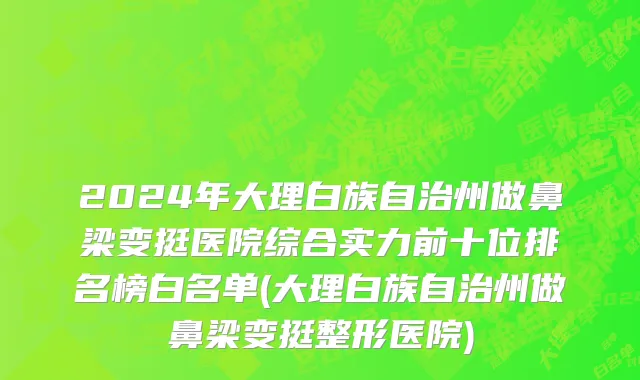 2024年大理白族自治州做鼻梁变挺医院综合实力前十位排名榜白名单(大理白族自治州做鼻梁变挺整形医院)
