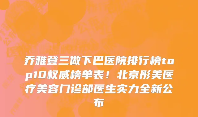 乔雅登三做下巴医院排行榜top10权威榜单表！北京彤美医疗美容门诊部医生实力全新公布