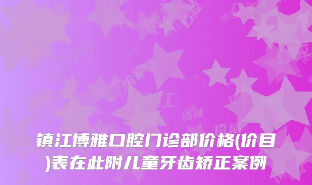 镇江博雅口腔门诊部价格(价目)表在此附儿童牙齿矫正案例