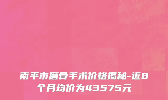 南平市磨骨手术价格揭秘-近8个月均价为43575元