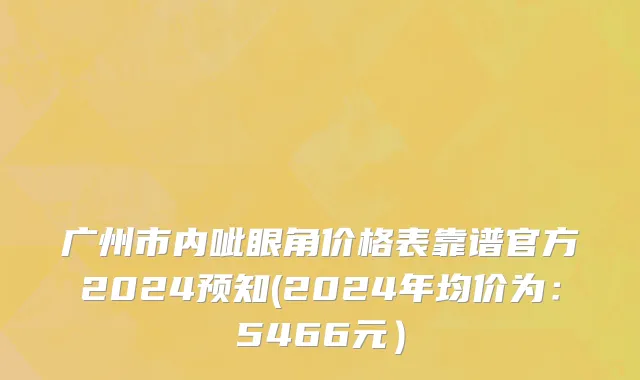 广州市内呲眼角价格表靠谱官方2024预知(2024年均价为：5466元）