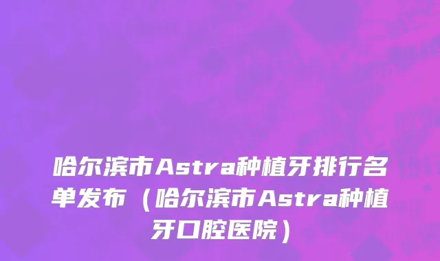 哈尔滨市Astra种植牙排行名单发布（哈尔滨市Astra种植牙口腔医院）