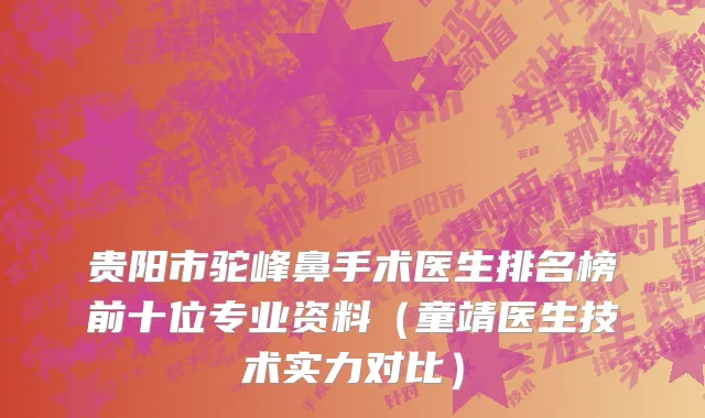 贵阳市驼峰鼻手术医生排名榜前十位专业资料（童靖医生技术实力对比）
