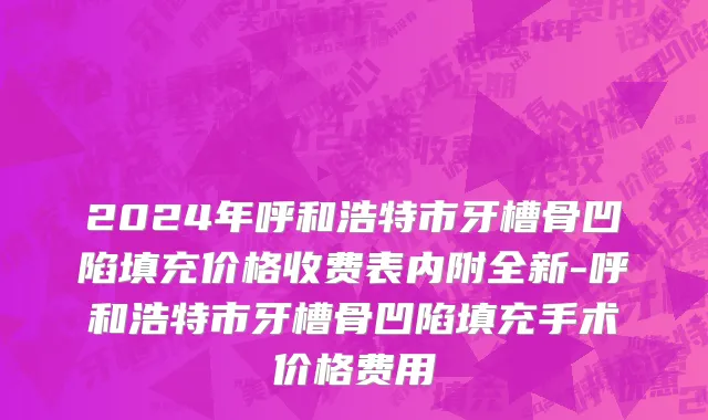 2024年呼和浩特市牙槽骨凹陷填充价格收费表内附全新-呼和浩特市牙槽骨凹陷填充手术价格费用