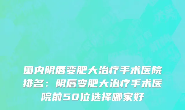 国内阴唇变肥大治疗手术医院排名：阴唇变肥大治疗手术医院前50位选择哪家好
