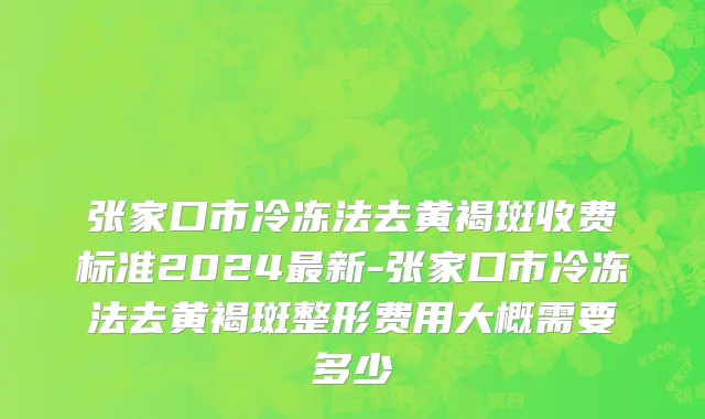 张家口市冷冻法去黄褐斑收费标准2024最新-张家口市冷冻法去黄褐斑整形费用大概需要多少