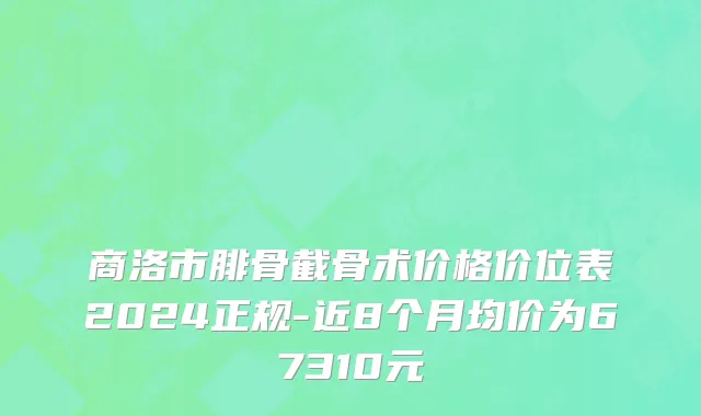 商洛市腓骨截骨术价格价位表2024正规-近8个月均价为67310元