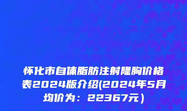 怀化市自体脂肪注射隆胸价格表2024版介绍(2024年5月均价为：22367元）