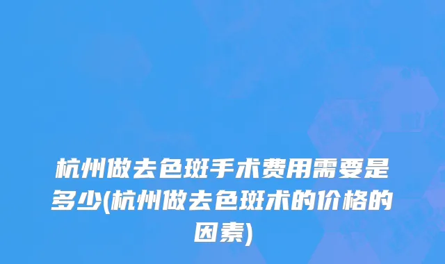 杭州做去色斑手术费用需要是多少(杭州做去色斑术的价格的因素)