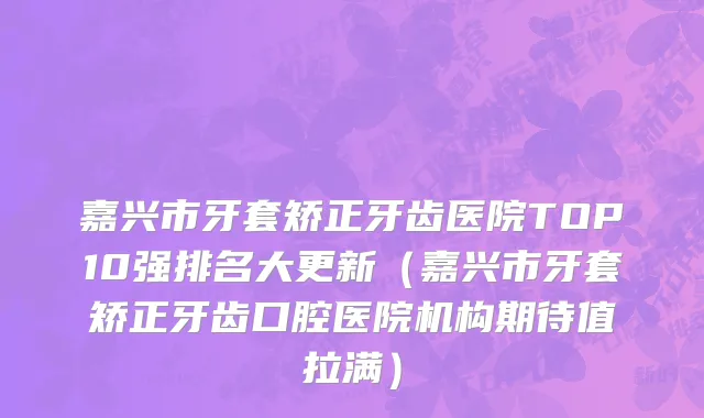 嘉兴市牙套矫正牙齿医院TOP10强排名大更新（嘉兴市牙套矫正牙齿口腔医院机构期待值拉满）