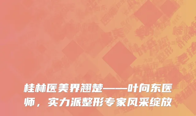 桂林医美界翘楚——叶向东医师，实力派整形专家风采绽放