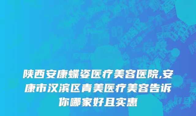 陕西安康蝶姿医疗美容医院,安康市汉滨区青美医疗美容告诉你哪家好且实惠