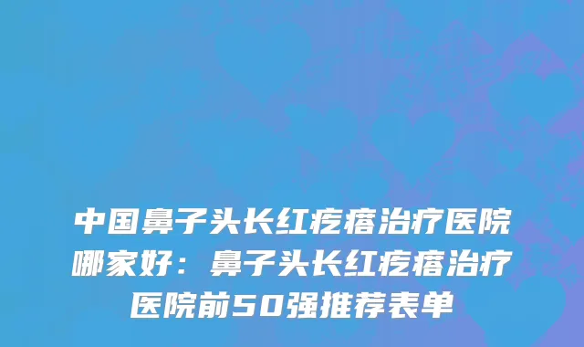 中国鼻子头长红疙瘩治疗医院哪家好：鼻子头长红疙瘩治疗医院前50强推荐表单