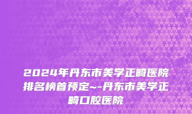 2024年丹东市美学正畸医院排名榜首预定~-丹东市美学正畸口腔医院