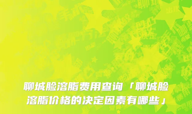 聊城脸溶脂费用查询「聊城脸溶脂价格的决定因素有哪些」