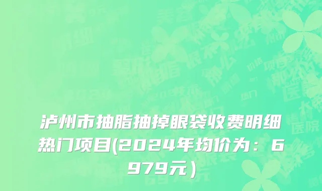 泸州市抽脂抽掉眼袋收费明细热门项目(2024年均价为：6979元）
