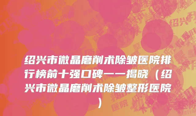 绍兴市微晶磨削术除皱医院排行榜前十强口碑一一揭晓（绍兴市微晶磨削术除皱整形医院）