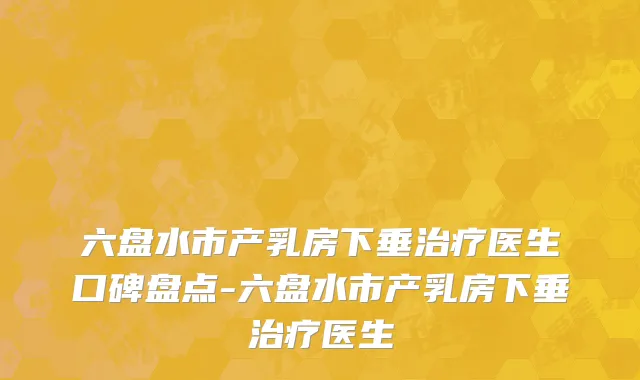 六盘水市产乳房下垂治疗医生口碑盘点-六盘水市产乳房下垂治疗医生