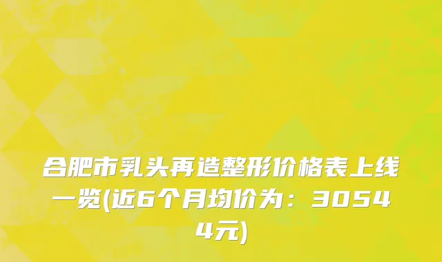 合肥市乳头再造整形价格表上线一览(近6个月均价为：30544元)