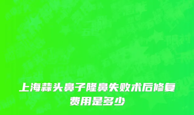 上海蒜头鼻子隆鼻失败术后修复费用是多少