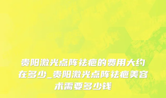 贵阳激光点阵祛疤的费用大约在多少_贵阳激光点阵祛疤美容术需要多少钱