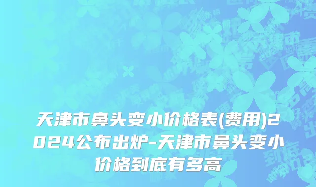 天津市鼻头变小价格表(费用)2024公布出炉-天津市鼻头变小价格到底有多高