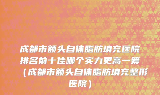 成都市额头自体脂肪填充医院排名前十佳哪个实力更高一筹（成都市额头自体脂肪填充整形医院）