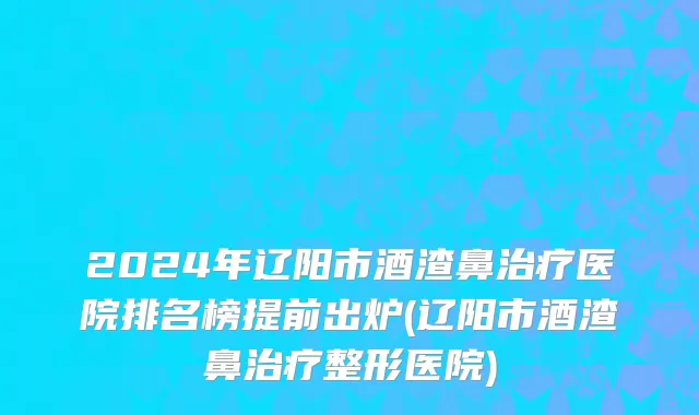 2024年辽阳市酒渣鼻治疗医院排名榜提前出炉(辽阳市酒渣鼻治疗整形医院)