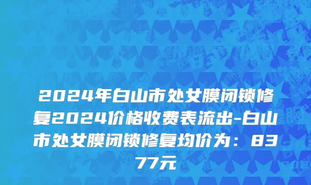 2024年白山市处女膜闭锁修复2024价格收费表流出-白山市处女膜闭锁修复均价为：8377元