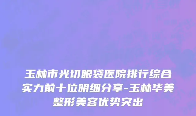 玉林市光切眼袋医院排行综合实力前十位明细分享-玉林华美整形美容优势突出