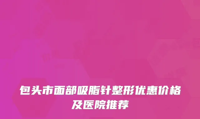 包头市面部吸脂针整形优惠价格及医院推荐